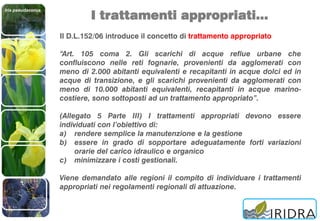Iris pseudacorus
I trattamenti appropriati…
Il D.L.152/06 introduce il concetto di trattamento appropriato
“Art. 105 coma 2. Gli scarichi di acque reflue urbane che
confluiscono nelle reti fognarie, provenienti da agglomerati con
meno di 2.000 abitanti equivalenti e recapitanti in acque dolci ed in
acque di transizione, e gli scarichi provenienti da agglomerati con
meno di 10.000 abitanti equivalenti, recapitanti in acque marino-
costiere, sono sottoposti ad un trattamento appropriato”.
(Allegato 5 Parte III) I trattamenti appropriati devono essere
individuati con l’obiettivo di:
a) rendere semplice la manutenzione e la gestione
b) essere in grado di sopportare adeguatamente forti variazioni
orarie del carico idraulico e organico
c) minimizzare i costi gestionali.
Viene demandato alle regioni il compito di individuare i trattamenti
appropriati nei regolamenti regionali di attuazione.
 