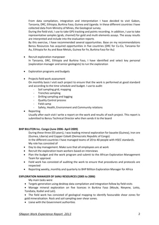 SNapon Work Experience Report_2013 2
From data compilation, integration and interpretation I have decided to visit Gabon,
Tanzania, DRC, Ethiopia, Burkina Faso, Guinea and Uganda. In these different countries I have
collected data from Ministry of Mines, the Geological survey.
During the field visit, I use to take GPS tracking and points recording. In addition, I use to take
representative samples (grab, channel) for gold and multi elements assays. The assay results
are interpreted and include into the evaluation reports
By this exercise, I have recommended several opportunities. Base on my recommendations
Benzu Resources has acquired opportunities in five countries (DRC for Cu-Co, Tanzania for
Au, Ethiopia for Au and Base Metals, Guinea for Fe, Burkina Faso for Au)
 Recruit exploration manpower
In Tanzania, DRC, Ethiopia and Burkina Faso, I have identified and select key personal
(exploration manager and senior geologists) to run the exploration
 Exploration programs and budgets
 Projects field work assessment
On monthly basis I visit each project to ensure that the work is performed at good standard
and according to the time schedule and budget. I use to audit:
- Soil sampling grid, mapping
- Trenches sampling
- Drilling sampling and logging
- Quality Control process
- Field camp
- Safety, Health, Environment and Community relations
 Reporting
Usually after each visit I write a report on the work and results of each project. This report is
submitted to Benzu Technical Director who then sends it to the board
BHP BILLITON Inc. Congo (June 2006- April 2009)
During these three (03 years), I was leading mineral exploration for bauxite (Guinea), Iron ore
(Guinea, Liberia) and Copper Cobalt (Democratic Republic of Congo)
In the different countries I have managed teams of 20 to 40 people with HSEC standards.
My role has consisted of
 Day to day management. Make sure that all employees are at work
 Recruit the exploration team workers based on interviews
 Plan the budget and the work program and submit to the African Exploration Management
Team for approval.
 Field work has consisted of auditing the work to ensure that procedures and protocols are
respected
 Reporting weekly, monthly and quarterly to BHP Billiton Exploration Manager for Africa
EXPLORATION MANAGER OF SANU RESOURCES (2005 to 2006)
My main tasks were
 Targets generation using desktop data compilation and integration follow by field visits
 Manage mineral exploration on five licences in Burkina Faso (Moule, Nieyene, Lotto,
Tondiata, Kodiel and Lati).
 The field work has consisted of geological mapping to identify favourable shear zones for
gold mineralisation. Rock and soil sampling over shear zones.
 Liaise with the Government authorities
 