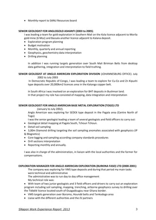SNapon Work Experience Report_2013 3
 Monthly report to SANU Resources board
SENIOR GEOLOGIST FOR ANGLOGOLD ASHANTI (2003 to 2005).
I was leading a team for gold exploration in Southern Mali on the Kola licence adjacent to Morila
gold mine (6 Moz) and Bassala another licence adjacent to Kalana deposit.
 Exploration program planning
 Budget motivation
 Monthly, quarterly and annual reporting
 Geophysics, geochemistry data interpretation
 Drilling planning
In addition I was running targets generation over South Mali Birimian Belts from desktop
data gathering, integration and interpretation to field truthing.
SENIOR GEOLOGIST AT ANGLO AMERICAN EXPLORATION DIVISION (JOHANNESBURG OFFICE). July
2002 to July 2003
In Democratic Republic of Congo, I was leading a team to explore for Cu-Co and Zn Kipushi
type deposits over 20,000km2 licences area in the Katanga copper belt.
In South Africa I was involved on an exploration for BHT deposits in Bushman land.
In that project my role has consisted of mapping, data integration and interpretation
SENIOR GEOLOGIST FOR ANGLO AMERICAN BASE METAL EXPLORATION (TOGO) LTD
(January to July 2002).
Anglo American was exploring for SEDEX type deposit in the Pagala area (Centre North of
Togo)
I was the senior geologist leading a team of several geologists and field officers to carry out:
 Geological detail mapping at Pagala South, Tchoun Tchoun.
 Detail soil sampling
 3,00m Diamond drilling targeting the soil sampling anomalies associated with geophysics (IP
& Magnetics)
 Core logging and sampling according company standards procedures
 Drill sections interpretation
 Reporting monthly and annually.
I was also in charge of the administration, in liaison with the local authorities and the farmer for
compensations.
EXPLORATION MANAGER FOR ANGLO AMERICAN EXPLORATION (BURKINA FASO) LTD (2000-2001)
The company was exploring for VMS type deposits and during that period my main tasks
were technical and administrative
The administrative was to run day to day office management
My technical role was:
 With team of two junior geologists and 3 field officers and drivers to carry out an exploration
program including soil sampling, mapping, trenching, airborne geophysics survey to drilling over
the Tiébélé licence located south of Ouagadougou near Ghana border.
 VMS targets generation over Boromo, Houndé belts and Tenkodogo area
 Liaise with the different authorities and the JV partners
 