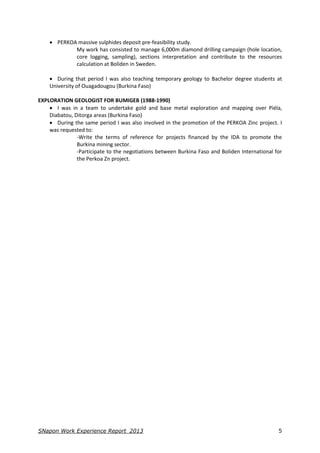 SNapon Work Experience Report_2013 5
 PERKOA massive sulphides deposit pre-feasibility study.
My work has consisted to manage 6,000m diamond drilling campaign (hole location,
core logging, sampling), sections interpretation and contribute to the resources
calculation at Boliden in Sweden.
 During that period I was also teaching temporary geology to Bachelor degree students at
University of Ouagadougou (Burkina Faso)
EXPLORATION GEOLOGIST FOR BUMIGEB (1988-1990)
 I was in a team to undertake gold and base metal exploration and mapping over Piéla,
Diabatou, Ditorga areas (Burkina Faso)
 During the same period I was also involved in the promotion of the PERKOA Zinc project. I
was requested to:
-Write the terms of reference for projects financed by the IDA to promote the
Burkina mining sector.
-Participate to the negotiations between Burkina Faso and Boliden International for
the Perkoa Zn project.
 