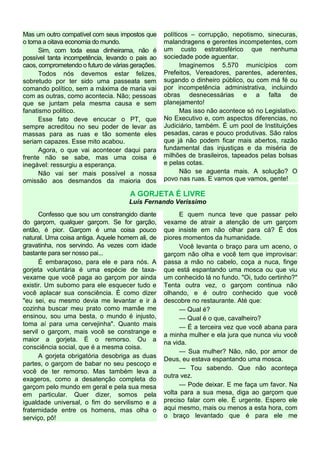 Mas um outro compatível com seus impostos que
o torna a oitava economia do mundo.
Sim, com toda essa dinheirama, não é
possível tanta incompetência, levando o pais ao
caos, comprometendo o futuro de várias gerações.
Todos nós devemos estar felizes,
sobretudo por ter sido uma passeata sem
comando político, sem a máxima de maria vai
com as outras, como acontecia. Não; pessoas
que se juntam pela mesma causa e sem
fanatismo político.
Esse fato deve encucar o PT, que
sempre acreditou no seu poder de levar as
massas para as ruas e tão somente eles
seriam capazes. Esse mito acabou.
Agora, o que vai acontecer daqui para
frente não se sabe, mas uma coisa é
inegável: ressurgiu a esperança.
Não vai ser mais possível a nossa
omissão aos desmandos da maioria dos
políticos – corrupção, nepotismo, sinecuras,
malandragens e gerentes incompetentes, com
um custo estratosférico que nenhuma
sociedade pode aguentar.
Imaginemos 5.570 municípios com
Prefeitos, Vereadores, parentes, aderentes,
sugando o dinheiro público, ou com má fé ou
por incompetência administrativa, incluindo
obras desnecessárias e a falta de
planejamento!
Mas isso não acontece só no Legislativo.
No Executivo e, com aspectos diferencias, no
Judiciário, também. É um pool de Instituições
pesadas, caras e pouco produtivas. São ralos
que já não podem ficar mais abertos, razão
fundamental das injustiças e da miséria de
milhões de brasileiros, tapeados pelas bolsas
e pelas cotas.
Não se aguenta mais. A solução? O
povo nas ruas. E vamos que vamos, gente!
A GORJETA É LIVRE
Luís Fernando Verissimo
Confesso que sou um constrangido diante
do garçom, qualquer garçom. Se for garção,
então, é pior. Garçom é uma coisa pouco
natural. Uma coisa antiga. Aquele homem ali, de
gravatinha, nos servindo. As vezes com idade
bastante para ser nosso pai...
É embaraçoso, para ele e para nós. A
gorjeta voluntária é uma espécie de taxa-
vexame que você paga ao garçom por ainda
existir. Um subomo para ele esquecer tudo e
você aplacar sua consciência. É como dizer
"eu sei, eu mesmo devia me levantar e ir à
cozinha buscar meu prato como mamãe me
ensinou, sou uma besta, o mundo é injusto,
toma aí para uma cervejinha". Quanto mais
servil o garçom, mais você se constrange e
maior a gorjeta. É o remorso. Ou a
consciência social, que é a mesma coisa.
A gorjeta obrigatória desobriga as duas
partes, o garçom de babar no seu pescoço e
você de ter remorso. Mas também leva a
exageros, como a desatenção completa do
garçom pelo mundo em geral e pela sua mesa
em particular. Quer dizer, somos pela
igualdade universal, o fim do servilismo e a
fraternidade entre os homens, mas olha o
serviço, pô!
E quem nunca teve que passar pelo
vexame de atrair a atenção de um garçom
que insiste em não olhar para cá? É dos
piores momentos da humanidade.
Você levanta o braço para um aceno, o
garçom não olha e você tem que improvisar:
passa a mão no cabelo, coça a nuca, finge
que está espantando uma mosca ou que viu
um conhecido lá no fundo. "Oi, tudo certinho?"
Tenta outra vez, o garçom continua não
olhando, e é outro conhecido que você
descobre no restaurante. Até que:
— Qual é?
— Qual é o que, cavalheiro?
— É a terceira vez que você abana para
a minha mulher e ela jura que nunca viu você
na vida.
— Sua mulher? Não, não, por amor de
Deus, eu estava espantando uma mosca.
— Tou sabendo. Que não aconteça
outra vez.
— Pode deixar. E me faça um favor. Na
volta para a sua mesa, diga ao garçom que
preciso falar com ele. É urgente. Espero ele
aqui mesmo, mais ou menos a esta hora, com
o braço levantado que é para ele me
 