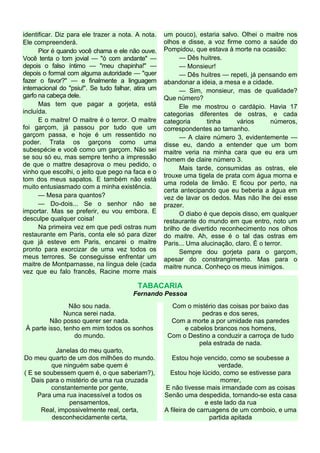 identificar. Diz para ele trazer a nota. A nota.
Ele compreenderá.
Pior é quando você chama e ele não ouve.
Você tenta o tom jovial — "ó com andante" —
depois o falso íntimo — "meu chapinha!" —
depois o formal com alguma autoridade — "quer
fazer o favor?" — e finalmente a linguagem
internacional do "psiu!". Se tudo falhar, atira um
garfo na cabeça dele.
Mas tem que pagar a gorjeta, está
incluída.
E o maitre! O maitre é o terror. O maitre
foi garçom, já passou por tudo que um
garçom passa, e hoje é um ressentido no
poder. Trata os garçons como uma
subespécie e você como um garçom. Não sei
se sou só eu, mas sempre tenho a impressão
de que o mattre desaprova o meu pedido, o
vinho que escolhi, o jeito que pego na faca e o
tom dos meus sapatos. E também não está
muito entusiasmado com a minha existência.
— Mesa para quantos?
— Do-dois... Se o senhor não se
importar. Mas se preferir, eu vou embora. E
desculpe qualquer coisa!
Na primeira vez em que pedi ostras num
restaurante em Paris, conta ele só para dizer
que já esteve em Paris, encarei o maitre
pronto para exorcizar de uma vez todos os
meus terrores. Se conseguisse enfrentar um
maitre de Montparnasse, na língua dele (cada
vez que eu falo francês, Racine morre mais
um pouco), estaria salvo. Olhei o maitre nos
olhos e disse, a voz firme como a saúde do
Pompidou, que estava à morte na ocasião:
— Dês huitres.
— Monsieur!
— Dês huitres — repeti, já pensando em
abandonar a ideia, a mesa e a cidade.
— Sim, monsieur, mas de qualidade?
Que número?
Ele me mostrou o cardápio. Havia 17
categorias diferentes de ostras, e cada
categoria tinha vários números,
correspondentes ao tamanho.
— A claire número 3, evidentemente —
disse eu, dando a entender que um bom
maitre veria na minha cara que eu era um
homem de claire número 3.
Mais tarde, consumidas as ostras, ele
trouxe uma tigela de prata com água morna e
uma rodela de limão. E ficou por perto, na
certa antecipando que eu beberia a água em
vez de lavar os dedos. Mas não lhe dei esse
prazer.
O diabo é que depois disso, em qualquer
restaurante do mundo em que entro, noto um
brilho de divertido reconhecimento nos olhos
do maitre. Ah, esse é o tal das ostras em
Paris... Uma alucinação, claro. É o terror.
Sempre dou gorjeta para o garçom,
apesar do constrangimento. Mas para o
maitre nunca. Conheço os meus inimigos.
TABACARIA
Fernando Pessoa
Não sou nada.
Nunca serei nada.
Não posso querer ser nada.
À parte isso, tenho em mim todos os sonhos
do mundo.
Janelas do meu quarto,
Do meu quarto de um dos milhões do mundo.
que ninguém sabe quem é
( E se soubessem quem é, o que saberiam?),
Dais para o mistério de uma rua cruzada
constantemente por gente,
Para uma rua inacessível a todos os
pensamentos,
Real, impossivelmente real, certa,
desconhecidamente certa,
Com o mistério das coisas por baixo das
pedras e dos seres,
Com a morte a por umidade nas paredes
e cabelos brancos nos homens,
Com o Destino a conduzir a carroça de tudo
pela estrada de nada.
Estou hoje vencido, como se soubesse a
verdade.
Estou hoje lúcido, como se estivesse para
morrer,
E não tivesse mais irmandade com as coisas
Senão uma despedida, tornando-se esta casa
e este lado da rua
A fileira de carruagens de um comboio, e uma
partida apitada
 