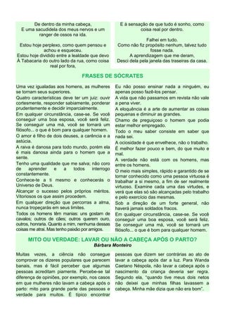 De dentro da minha cabeça,
E uma sacudidela dos meus nervos e um
ranger de ossos na ida.
Estou hoje perplexo, como quem pensou e
achou e esqueceu.
Estou hoje dividido entre a lealdade que devo
À Tabacaria do outro lado da rua, como coisa
real por fora,
E à sensação de que tudo é sonho, como
coisa real por dentro.
Falhei em tudo.
Como não fiz propósito nenhum, talvez tudo
fosse nada.
A aprendizagem que me deram,
Desci dela pela janela das traseiras da casa.
FRASES DE SÓCRATES
Uma vez igualadas aos homens, as mulheres
se tornam seus superiores.
Quatro características deve ter um juiz: ouvir
cortesmente, responder sabiamente, ponderar
prudentemente e decidir imparcialmente.
Em qualquer circunstância, case-se. Se você
conseguir uma boa esposa, você será feliz.
Se conseguir uma má, você se tornará um
filósofo... o que é bom para qualquer homem.
O amor é filho de dois deuses, a carência e a
astúcia.
A raiva é danosa para todo mundo, porém ela
é mais danosa ainda para o homem que a
sente.
Tenho uma qualidade que me salva; não coro
de aprender e a todos interrogo
constantemente.
Conhece-te a ti mesmo e conhecerás o
Universo de Deus.
Alcançar o sucesso pelos próprios méritos.
Vitoriosos os que assim procedem.
Em qualquer direção que percorras a alma,
nunca tropeçarás em seus limites.
Todos os homens têm manias: uns gostam de
cavalos; outros de cães; outros querem ouro,
outros, honraria. Quanto a mim, nenhuma dessas
coisas me atrai. Mas tenho paixão por amigos.
Eu não posso ensinar nada a ninguém, eu
apenas posso fazê-los pensar.
A vida que não passamos em revista não vale
a pena viver.
A eloquência é a arte de aumentar as coisas
pequenas e diminuir as grandes.
Chamo de preguiçoso o homem que podia
estar melhor empregado.
Todo o meu saber consiste em saber que
nada sei.
A ociosidade é que envelhece, não o trabalho.
É melhor fazer pouco e bem, do que muito e
mal.
A verdade não está com os homens, mas
entre os homens.
O meio mais simples, rápido e garantido de se
tornar conhecido como uma pessoa virtuosa é
trabalhar a si mesmo, a fim de ser realmente
virtuoso. Examine cada uma das virtudes, e
verá que elas só são alcançadas pelo trabalho
e pelo exercício das mesmas.
Sob a direção de um forte general, não
haverá jamais soldados fracos.
Em qualquer circunstância, case-se. Se você
conseguir uma boa esposa, você será feliz.
Se conseguir uma má, você se tornará um
filósofo... o que é bom para qualquer homem.
MITO OU VERDADE: LAVAR OU NÃO A CABEÇA APÓS O PARTO?
Bárbara Monteiro
Muitas vezes, a ciência não consegue
comprovar os dizeres populares que parecem
banais, mas é fácil perceber que algumas
pessoas acreditam piamente. Percebe-se tal
diferença de opiniões, por exemplo, nos casos
em que mulheres não lavam a cabeça após o
parto: mito para grande parte das pessoas e
verdade para muitos. É típico encontrar
pessoas que dizem ser contrárias ao ato de
lavar a cabeça após dar a luz. Para Wanda
Caetano Néspola, não lavar a cabeça após o
nascimento da criança deveria ser regra.
Segundo ela, “quando tive meus dois netos
não deixei que minhas filhas lavassem a
cabeça. Minha mãe dizia que não era bom”.
 