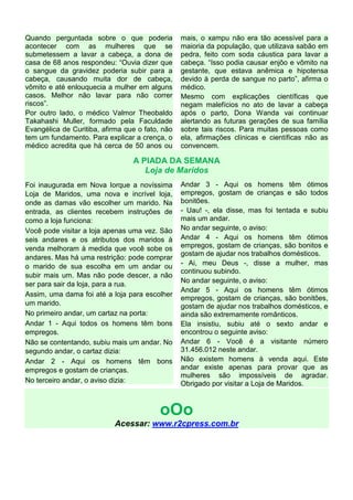 Quando perguntada sobre o que poderia
acontecer com as mulheres que se
submetessem a lavar a cabeça, a dona de
casa de 68 anos respondeu: “Ouvia dizer que
o sangue da gravidez poderia subir para a
cabeça, causando muita dor de cabeça,
vômito e até enlouquecia a mulher em alguns
casos. Melhor não lavar para não correr
riscos”.
Por outro lado, o médico Valmor Theobaldo
Takahashi Muller, formado pela Faculdade
Evangélica de Curitiba, afirma que o fato, não
tem um fundamento. Para explicar a crença, o
médico acredita que há cerca de 50 anos ou
mais, o xampu não era tão acessível para a
maioria da população, que utilizava sabão em
pedra, feito com soda cáustica para lavar a
cabeça. “Isso podia causar enjôo e vômito na
gestante, que estava anêmica e hipotensa
devido à perda de sangue no parto”, afirma o
médico.
Mesmo com explicações científicas que
negam malefícios no ato de lavar a cabeça
após o parto, Dona Wanda vai continuar
alertando as futuras gerações de sua família
sobre tais riscos. Para muitas pessoas como
ela, afirmações clínicas e científicas não as
convencem.
A PIADA DA SEMANA
Loja de Maridos
Foi inaugurada em Nova Iorque a novíssima
Loja de Maridos, uma nova e incrível loja,
onde as damas vão escolher um marido. Na
entrada, as clientes recebem instruções de
como a loja funciona:
Você pode visitar a loja apenas uma vez. São
seis andares e os atributos dos maridos à
venda melhoram à medida que você sobe os
andares. Mas há uma restrição: pode comprar
o marido de sua escolha em um andar ou
subir mais um. Mas não pode descer, a não
ser para sair da loja, para a rua.
Assim, uma dama foi até a loja para escolher
um marido.
No primeiro andar, um cartaz na porta:
Andar 1 - Aqui todos os homens têm bons
empregos.
Não se contentando, subiu mais um andar. No
segundo andar, o cartaz dizia:
Andar 2 - Aqui os homens têm bons
empregos e gostam de crianças.
No terceiro andar, o aviso dizia:
Andar 3 - Aqui os homens têm ótimos
empregos, gostam de crianças e são todos
bonitões.
- Uau! -, ela disse, mas foi tentada e subiu
mais um andar.
No andar seguinte, o aviso:
Andar 4 - Aqui os homens têm ótimos
empregos, gostam de crianças, são bonitos e
gostam de ajudar nos trabalhos domésticos.
- Ai, meu Deus -, disse a mulher, mas
continuou subindo.
No andar seguinte, o aviso:
Andar 5 - Aqui os homens têm ótimos
empregos, gostam de crianças, são bonitões,
gostam de ajudar nos trabalhos domésticos, e
ainda são extremamente românticos.
Ela insistiu, subiu até o sexto andar e
encontrou o seguinte aviso:
Andar 6 - Você é a visitante número
31.456.012 neste andar.
Não existem homens à venda aqui. Este
andar existe apenas para provar que as
mulheres são impossíveis de agradar.
Obrigado por visitar a Loja de Maridos.
oOo
Acessar: www.r2cpress.com.br
 