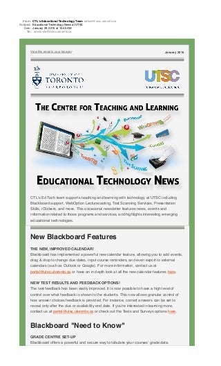 From: CTL's Educational Technology Team edtech@utsc.utoronto.ca
Subject: Educational Technology News at UTSC
Date: January 29, 2015 at 10:45 AM
To: admin-staff@utsc.utoronto.ca
View this email in your browser January 2015
CTL's Ed Tech team supports teaching and learning with technology at UTSC including
Blackboard support, WebOption Lecturecasting, Test Scanning Services, Presentation
Skills, iClickers, and more. This occasional newsletter features news, events and
information related to those programs and services, and highlights interesting emerging
educational technologies.
New Blackboard Features
THE NEW, IMPROVED CALENDAR!
Blackboard has implemented a powerful new calendar feature, allowing you to add events,
drag & drop to change due dates, input course reminders, and even export to external
calendars (such as Outlook or Google). For more information, contact us at
portal@utsc.utoronto.ca or have an in depth look at all the new calendar features here.
NEW TEST RESULTS AND FEEDBACK OPTIONS!
The test feedback has been vastly improved. It is now possible to have a high level of
control over what feedback is shown to the students. This now allows granular control of
how answer choices feedback is provided. For instance, correct answers can be set to
reveal only after the due or availability end date. If you’re interested in learning more,
contact us at portal@utsc.utoronto.ca or check out the Tests and Surveys options here.
Blackboard "Need to Know"
GRADE CENTRE SET-UP
Blackboard offers a powerful and secure way to tabulate your courses’ grade data.
 