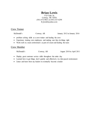 Brian Lewis
3725 Tyler St.
Conway, AR 72034
(501) 472-0021 or (501) 327-6298
B_lewis8@yahoo.com
Crew Trainer
McDonald’s Conway, AR January 2012 to January 2016
 problem solving skills as a crew trainer and leading the crew
 Experience training new employees and making sure they do things right
 Work well in a team environment as part of a team and leading the team
Crew Member
McDonald’s Conway, AR August 2010 to April 2011
 Display great customer service skills throughout the entire day
 Learned how to get things don’t quickly and effectively in a fast-paced environment
 Listen and learn from my leaders to eventually become a leader
 
