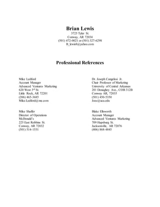 Brian Lewis
3725 Tyler St.
Conway, AR 72034
(501) 472-0021 or (501) 327-6298
B_lewis8@yahoo.com
Professional References
Mike Ledford Dr. Joseph Cangelosi Jr.
Account Manager Chair Professor of Marketing
Advanced Ventures Marketing University of Central Arkansas
620 West 3rd St. 201 Donaghey Ave., COB 312B
Little Rock, AR 72201 Conway AR, 72035
(206) 465-3685 (501) 450-5350
Mike.Ledford@me.com Joec@uca.edu
Mike Shaffer Blake Ellsworth
Director of Operations Account Manager
McDonald’s Advanced Ventures Marketing
225 East Robbins St. 709 Hapsburg St.
Conway, AR 72032 Jacksonville, AR 72076
(501) 514-1531 (406) 868-4845
 