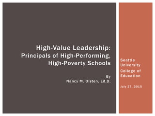 Seattle
University
College of
Education
July 27, 2015
High-Value Leadership:
Principals of High-Performing,
High-Poverty Schools
By
Nancy M. Olsten, Ed.D.
 