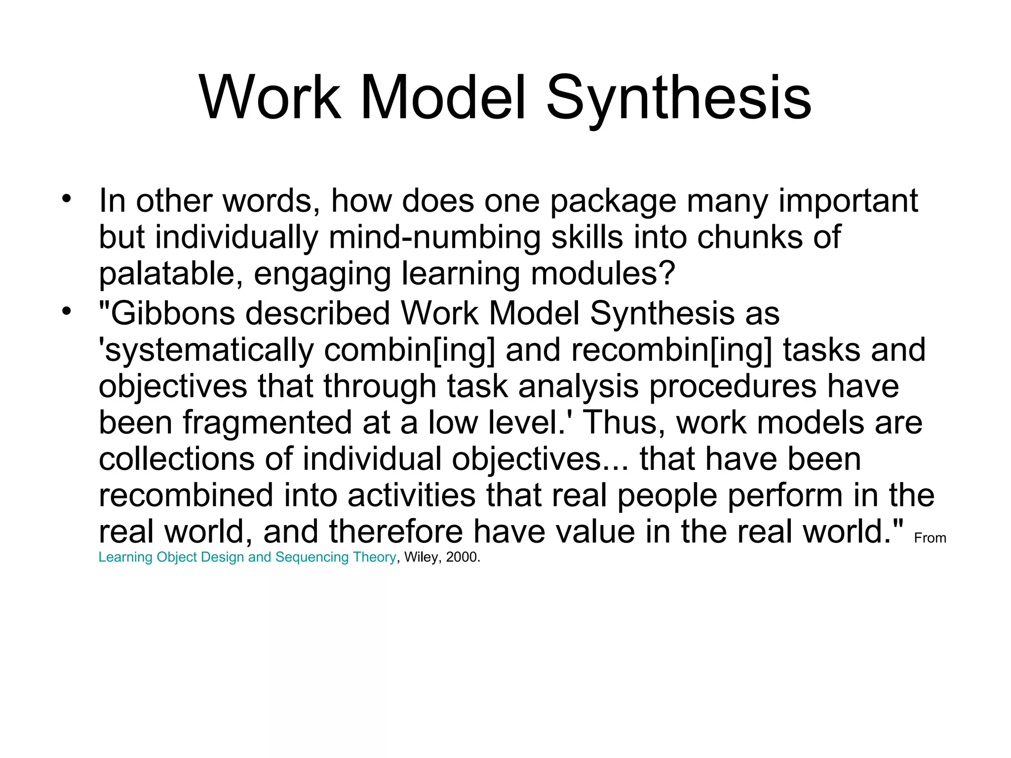 Work Model Synthesis In other words, how does one package many important but individually mind-numbing skills into chunks of palatable, engaging learning modules? "Gibbons described Work Model Synthesis as 'systematically combin[ing] and recombin[ing] tasks and objectives that through task analysis procedures have been fragmented at a low level.' Thus, work models are collections of individual objectives... that have been recombined into activities that real people perform in the real world, and therefore have value in the real world."  From  Learning Object Design and Sequencing Theory , Wiley, 2000.  
