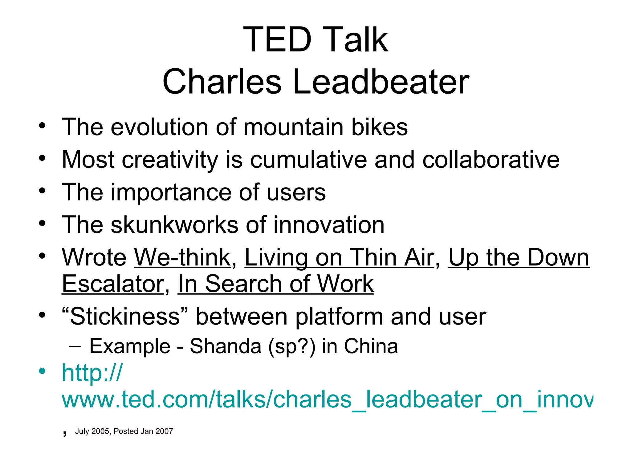 TED Talk Charles Leadbeater The evolution of mountain bikes Most creativity is cumulative and collaborative The importance of users The skunkworks of innovation Wrote  We-think ,  Living on Thin Air ,  Up the Down Escalator ,  In Search of Work   “ Stickiness” between platform and user Example - Shanda (sp?) in China http:// www.ted.com/talks/charles_leadbeater_on_innovation.html ,  July 2005, Posted Jan 2007 