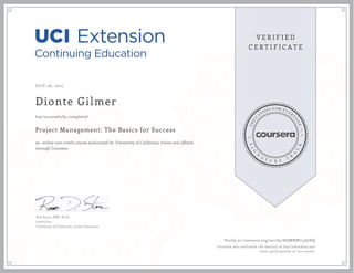 JULY 06, 2015
Dionte Gilmer
Project Management: The Basics for Success
an online non-credit course authorized by University of California, Irvine and offered
through Coursera
has successfully completed
Rob Stone, PMP, M.Ed.
Instructor
University of California, Irvine Extension
Verify at coursera.org/verify/HDMNW7556JXQ
Coursera has confirmed the identity of this individual and
their participation in the course.
 
