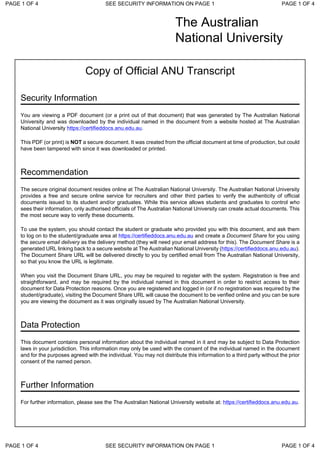 The Australian
National University
Copy of Official ANU Transcript
Security Information
You are viewing a PDF document (or a print out of that document) that was generated by The Australian National
University and was downloaded by the individual named in the document from a website hosted at The Australian
National University https://certifieddocs.anu.edu.au.
This PDF (or print) is NOT a secure document. It was created from the official document at time of production, but could
have been tampered with since it was downloaded or printed.
Recommendation
The secure original document resides online at The Australian National University. The Australian National University
provides a free and secure online service for recruiters and other third parties to verify the authenticity of official
documents issued to its student and/or graduates. While this service allows students and graduates to control who
sees their information, only authorised officials of The Australian National University can create actual documents. This
the most secure way to verify these documents.
To use the system, you should contact the student or graduate who provided you with this document, and ask them
to log on to the student/graduate area at https://certifieddocs.anu.edu.au and create a Document Share for you using
the secure email delivery as the delivery method (they will need your email address for this). The Document Share is a
generated URL linking back to a secure website at The Australian National University (https://certifieddocs.anu.edu.au).
The Document Share URL will be delivered directly to you by certified email from The Australian National University,
so that you know the URL is legitimate.
When you visit the Document Share URL, you may be required to register with the system. Registration is free and
straightforward, and may be required by the individual named in this document in order to restrict access to their
document for Data Protection reasons. Once you are registered and logged in (or if no registration was required by the
student/graduate), visiting the Document Share URL will cause the document to be verified online and you can be sure
you are viewing the document as it was originally issued by The Australian National University.
Data Protection
This document contains personal information about the individual named in it and may be subject to Data Protection
laws in your jurisdiction. This information may only be used with the consent of the individual named in the document
and for the purposes agreed with the individual. You may not distribute this information to a third party without the prior
consent of the named person.
Further Information
For further information, please see the The Australian National University website at: https://certifieddocs.anu.edu.au.
PAGE 1 OF 4 SEE SECURITY INFORMATION ON PAGE 1 PAGE 1 OF 4
PAGE 1 OF 4 SEE SECURITY INFORMATION ON PAGE 1 PAGE 1 OF 4
 