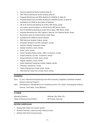 - 5 -
Exomos operational facility building-Jebal Ali
Palm Marine operational facility building-Jebal Ali
Proposed Warehouse and Office Building for DANZAZ at Jebel Ali
Proposed Warehouse and Office Building for DANZAS (South) at Jebel Ali
Substations for DEWA at Burj Dubai & Meadows
3B+G+6 Commercial Building at Al Mina, MEP Works, Dubai
G+2 Labour accommodation or Gulf & World, MEP Works, Dubai
B+G+8 Residential Building at Dubai Silicon Qasis, MEP Works, Dubai
Proposed Warehouse for CWT Logistics, Jebel Ali, Fire Fighting Works, Dubai
Renovation works at Jumeirah beach hotel-Dubai
Substations for DEWA at Horse & Barsha
EMS Memorial Hospital, Calicut, Kerala
Hindustan Newsprint Limited, Kottayam, Kerala
Carthias Hospital, Kottayam, Kerala
Alukkas Jewellary, Kochi, Kerala
Kinfra, Kochi, Kerala
Vikram Sarabhai Space Center, ISRO, Trivandrum, Kerala
Airport Authority of India, Trivandrum, Kerala
Airport Authority of India, Kochi, Kerala
Alappat Jewellary, Kochi, Kerala
Indian telephone Industries Limited, Palghat, Kerala
Interseas, Chandiroor, Kerala
Freeze Engineering Limited, Kochi, Kerala
International Freeze Fish Limited, Kochi, Kerala
ACADEMIA
2016 B. Tech. (Mechanical Engineering) from RVD University, Rajasthan (Certificate Awaited –
Distance Learning Program)
2003 Post Diploma in Refrigeration & Air Conditioning from C.M. Kothari Technological Institute,
Chennai, Tamil Nadu, India (Honors).
IT FORTE
Operating Systems : Windows (98, 2000, XP)
Design & Planning Tool & Others : MS Project, Auto Cad
BEYOND CURRICULUM
Playing both Indoor and outdoor games.
Personal Interests: Listening songs, Playing Cricket
Holding Valid Oman Driving License
 