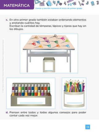 Contar y escribir números al inicio de primer grado
MATEMÁTICA
13
G.C.A.B.A.
|
Ministerio
de
Educación
|
Dirección
General
de
Planeamiento
Educativo
|
Gerencia
Operativa
de
Currículum.
c. En otro primer grado también estaban ordenando elementos
y anotando cuántos hay.
Escriban la cantidad de témperas, lápices y tijeras que hay en
los dibujos.
d. Piensen entre todos y todas algunos consejos para poder
contar cada vez mejor.
G.C.A.B.A.
|
Ministerio
de
Educación
|
Dirección
General
de
Planeamiento
Educativo
|
Gerencia
Operativa
de
Currículum.
Volver a vista anterior
 