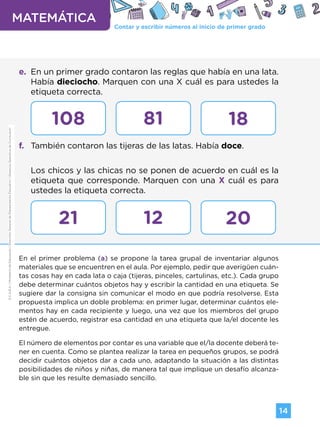 Contar y escribir números al inicio de primer grado
MATEMÁTICA
14
G.C.A.B.A.
|
Ministerio
de
Educación
|
Dirección
General
de
Planeamiento
Educativo
|
Gerencia
Operativa
de
Currículum.
e. En un primer grado contaron las reglas que había en una lata.
Había dieciocho. Marquen con una X cuál es para ustedes la
etiqueta correcta.
f. También contaron las tijeras de las latas. Había doce.
Los chicos y las chicas no se ponen de acuerdo en cuál es la
etiqueta que corresponde. Marquen con una X cuál es para
ustedes la etiqueta correcta.
En el primer problema (a) se propone la tarea grupal de inventariar algunos
materiales que se encuentren en el aula. Por ejemplo, pedir que averigüen cuán-
tas cosas hay en cada lata o caja (tijeras, pinceles, cartulinas, etc.). Cada grupo
debe determinar cuántos objetos hay y escribir la cantidad en una etiqueta. Se
sugiere dar la consigna sin comunicar el modo en que podría resolverse. Esta
propuesta implica un doble problema: en primer lugar, determinar cuántos ele-
mentos hay en cada recipiente y luego, una vez que los miembros del grupo
estén de acuerdo, registrar esa cantidad en una etiqueta que la/el docente les
entregue.
El número de elementos por contar es una variable que el/la docente deberá te-
ner en cuenta. Como se plantea realizar la tarea en pequeños grupos, se podrá
decidir cuántos objetos dar a cada uno, adaptando la situación a las distintas
posibilidades de niños y niñas, de manera tal que implique un desafío alcanza-
ble sin que les resulte demasiado sencillo.
108
21
81
12
18
20
G.C.A.B.A.
|
Ministerio
de
Educación
|
Dirección
General
de
Planeamiento
Educativo
|
Gerencia
Operativa
de
Currículum.
Volver a vista anterior
 