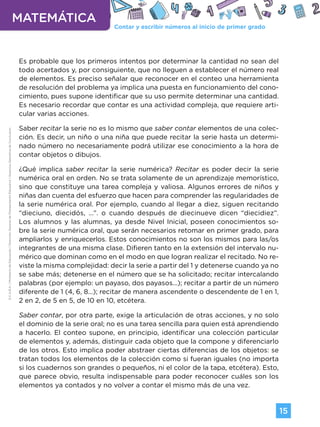 Contar y escribir números al inicio de primer grado
MATEMÁTICA
15
G.C.A.B.A.
|
Ministerio
de
Educación
|
Dirección
General
de
Planeamiento
Educativo
|
Gerencia
Operativa
de
Currículum.
Es probable que los primeros intentos por determinar la cantidad no sean del
todo acertados y, por consiguiente, que no lleguen a establecer el número real
de elementos. Es preciso señalar que reconocer en el conteo una herramienta
de resolución del problema ya implica una puesta en funcionamiento del cono-
cimiento, pues supone identificar que su uso permite determinar una cantidad.
Es necesario recordar que contar es una actividad compleja, que requiere arti-
cular varias acciones.
Saber recitar la serie no es lo mismo que saber contar elementos de una colec-
ción. Es decir, un niño o una niña que puede recitar la serie hasta un determi-
nado número no necesariamente podrá utilizar ese conocimiento a la hora de
contar objetos o dibujos.
¿Qué implica saber recitar la serie numérica? Recitar es poder decir la serie
numérica oral en orden. No se trata solamente de un aprendizaje memorístico,
sino que constituye una tarea compleja y valiosa. Algunos errores de niños y
niñas dan cuenta del esfuerzo que hacen para comprender las regularidades de
la serie numérica oral. Por ejemplo, cuando al llegar a diez, siguen recitando
“dieciuno, diecidós, ...”. o cuando después de diecinueve dicen “diecidiez”.
Los alumnos y las alumnas, ya desde Nivel Inicial, poseen conocimientos so-
bre la serie numérica oral, que serán necesarios retomar en primer grado, para
ampliarlos y enriquecerlos. Estos conocimientos no son los mismos para las/os
integrantes de una misma clase. Difieren tanto en la extensión del intervalo nu-
mérico que dominan como en el modo en que logran realizar el recitado. No re-
viste la misma complejidad: decir la serie a partir del 1 y detenerse cuando ya no
se sabe más; detenerse en el número que se ha solicitado; recitar intercalando
palabras (por ejemplo: un payaso, dos payasos...); recitar a partir de un número
diferente de 1 (4, 6, 8...); recitar de manera ascendente o descendente de 1 en 1,
2 en 2, de 5 en 5, de 10 en 10, etcétera.
Saber contar, por otra parte, exige la articulación de otras acciones, y no solo
el dominio de la serie oral; no es una tarea sencilla para quien está aprendiendo
a hacerlo. El conteo supone, en principio, identificar una colección particular
de elementos y, además, distinguir cada objeto que la compone y diferenciarlo
de los otros. Esto implica poder abstraer ciertas diferencias de los objetos: se
tratan todos los elementos de la colección como si fueran iguales (no importa
si los cuadernos son grandes o pequeños, ni el color de la tapa, etcétera). Esto,
que parece obvio, resulta indispensable para poder reconocer cuáles son los
elementos ya contados y no volver a contar el mismo más de una vez.
Volver a vista anterior
 