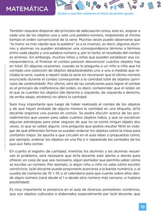 Contar y escribir números al inicio de primer grado
MATEMÁTICA
16
G.C.A.B.A.
|
Ministerio
de
Educación
|
Dirección
General
de
Planeamiento
Educativo
|
Gerencia
Operativa
de
Currículum.
También requiere disponer del principio de adecuación única, esto es, asignar a
cada uno de los objetos una y solo una palabra-número, respetando al mismo
tiempo el orden convencional de la serie. Muchas veces puede observarse que
“la mano va más rápido que la palabra” (o a la inversa), es decir, algunos alum-
nos y alumnas no pueden establecer una correspondencia término a término
entre cada objeto y una palabra-número y, por lo tanto, el resultado del conteo
es erróneo. Sin embargo, muchos niños y niñas que pueden establecer esa co-
rrespondencia, al finalizar el conteo parecen desconocer cuántos objetos hay
en total. En algunas ocasiones, cuando se le pregunta a un niño o niña que ha
contado una colección de objetos desplazándolos uno a uno a medida que re-
citaba la serie, vuelve a repetir toda la serie sin reconocer que el último número
enunciado durante el conteo corresponde a la cantidad total de objetos (prin-
cipio de cardinalidad). Por último, otra de las condiciones para lograr el conteo
es el principio de indiferencia del orden, es decir, comprender que el orden en
el que se cuenten los objetos (de derecha a izquierda, de izquierda a derecha,
de arriba abajo, etcétera) no altera la cantidad.
Será muy importante que luego de haber realizado el conteo de los objetos
y de que hayan anotado de alguna manera la cantidad en una etiqueta, el/la
docente organice una puesta en común. Se podrá discutir acerca de los pro-
cedimientos que usaron para saber cuántos objetos había, y que se socialicen
algunas estrategias para estar seguros de que no se contó ningún objeto dos
veces, ni que se salteó alguno. Una pregunta que podría resultar fértil es inda-
gar de qué diferentes formas se pueden ordenar los objetos sobre la mesa para
contarlos mejor. Se apunta a que circulen en el aula ideas o propuestas como,
por ejemplo, ordenar los objetos en una fila o ir separando los contados de los
que aún falta contar.
En cuanto al registro de cantidad, mientras los alumnos y las alumnas resuel-
ven el problema, será necesario que el/la docente esté atenta o atento para
ofrecer, en caso de que sea necesario, algún portador que permita saber cómo
se escribe un número. Por ejemplo, si algún niño o niña no sabe cómo escribir
veinticinco, la/el docente puede proponerle acercarse a la banda numérica, o al
cuadro de números de 10 × 10, o al calendario para que cuente sobre ellos des-
de algún número (será desde el 1 o desde otro número más cercano, si hubiera
posibilidad).
Es muy importante la presencia en el aula de diversos portadores numéricos,
que son objetos culturales o elaborados especialmente por la/el docente, que
Volver a vista anterior
 