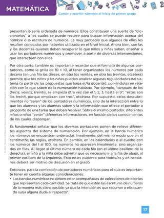Contar y escribir números al inicio de primer grado
MATEMÁTICA
17
G.C.A.B.A.
|
Ministerio
de
Educación
|
Dirección
General
de
Planeamiento
Educativo
|
Gerencia
Operativa
de
Currículum.
presentan la serie ordenada de números. Ellos constituyen una suerte de “dic-
cionarios” a los cuales se puede recurrir para buscar información acerca del
nombre o la escritura de números. Es muy probable que algunos de ellos les
resulten conocidos por haberlos utilizado en el Nivel Inicial. Ahora bien, son las
y los docentes quienes deben recuperar lo que niños y niñas saben, enseñar a
usar los portadores numéricos y promover, a partir de diversas intervenciones,
que interactúen con ellos.
Por otra parte, también es importante recordar que el formato de algunos por-
tadores, como la grilla de 10 × 10, al tener organizados los números por cada
decena (en una fila los dieces, en otra los veintes, en otra los treintas, etcétera)
permite que los niños y las niñas puedan analizar algunas regularidades del sis-
tema (a partir de las propuestas que haga el/la docente), poniéndolas en rela-
ción con lo que saben de la numeración hablada. Por ejemplo, “después de los
diecis, veintis, treintis, se empieza otra vez con el 1, 2, 3, hasta el 9”; “estos son
los treinti, porque empiezan con tres”, etcétera. Por supuesto, estos descubri-
mientos no “salen” de los portadores numéricos, sino de la interacción entre lo
que los alumnos y las alumnas saben y la información que ofrece el portador a
propósito de una tarea que deben resolver. Sobre el mismo portador, diferentes
niños o niñas “verán” diferentes informaciones, en función de los conocimientos
de los cuales dispongan.
Es fundamental señalar que los diversos portadores ponen de relieve diferen-
tes aspectos del sistema de numeración. Por ejemplo, en la banda numérica
los números se encuentran ordenados linealmente, del mismo modo que en el
centímetro, las reglas, etcétera. En cambio, en los calendarios o el cuadro con
los números del 1 al 100, los números no aparecen linealmente, sino organiza-
dos en filas. Al llegar al último número de cada fila (en el último casillero de la
derecha), el niño o la niña debe advertir que es necesario ir a la fila de abajo, al
primer casillero de la izquierda. Esto no es evidente para todos/as y en ocasio-
nes deberá ser motivo de discusión en el grado.
Entonces, para la confección de portadores numéricos para el aula es importan-
te tener en cuenta algunas consideraciones:
•
• Las bandas numéricas no deben estar acompañadas de colecciones de objetos
que representen cada cantidad. Se trata de que estén las escrituras de números
de la manera más clara posible, ya que la intención es que recurran a ella cuan-
do surja alguna duda al respecto1
.
Volver a vista anterior
 
