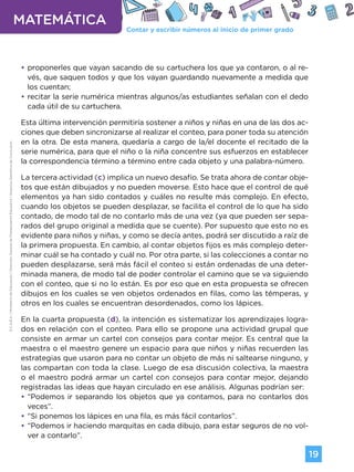 Contar y escribir números al inicio de primer grado
MATEMÁTICA
19
G.C.A.B.A.
|
Ministerio
de
Educación
|
Dirección
General
de
Planeamiento
Educativo
|
Gerencia
Operativa
de
Currículum.
•
• proponerles que vayan sacando de su cartuchera los que ya contaron, o al re-
vés, que saquen todos y que los vayan guardando nuevamente a medida que
los cuentan;
•
• recitar la serie numérica mientras algunos/as estudiantes señalan con el dedo
cada útil de su cartuchera.
Esta última intervención permitiría sostener a niños y niñas en una de las dos ac-
ciones que deben sincronizarse al realizar el conteo, para poner toda su atención
en la otra. De esta manera, quedaría a cargo de la/el docente el recitado de la
serie numérica, para que el niño o la niña concentre sus esfuerzos en establecer
la correspondencia término a término entre cada objeto y una palabra-número.
La tercera actividad (c) implica un nuevo desafío. Se trata ahora de contar obje-
tos que están dibujados y no pueden moverse. Esto hace que el control de qué
elementos ya han sido contados y cuáles no resulte más complejo. En efecto,
cuando los objetos se pueden desplazar, se facilita el control de lo que ha sido
contado, de modo tal de no contarlo más de una vez (ya que pueden ser sepa-
rados del grupo original a medida que se cuente). Por supuesto que esto no es
evidente para niños y niñas, y como se decía antes, podrá ser discutido a raíz de
la primera propuesta. En cambio, al contar objetos fijos es más complejo deter-
minar cuál se ha contado y cuál no. Por otra parte, si las colecciones a contar no
pueden desplazarse, será más fácil el conteo si están ordenadas de una deter-
minada manera, de modo tal de poder controlar el camino que se va siguiendo
con el conteo, que si no lo están. Es por eso que en esta propuesta se ofrecen
dibujos en los cuales se ven objetos ordenados en filas, como las témperas, y
otros en los cuales se encuentran desordenados, como los lápices.
En la cuarta propuesta (d), la intención es sistematizar los aprendizajes logra-
dos en relación con el conteo. Para ello se propone una actividad grupal que
consiste en armar un cartel con consejos para contar mejor. Es central que la
maestra o el maestro genere un espacio para que niños y niñas recuerden las
estrategias que usaron para no contar un objeto de más ni saltearse ninguno, y
las compartan con toda la clase. Luego de esa discusión colectiva, la maestra
o el maestro podrá armar un cartel con consejos para contar mejor, dejando
registradas las ideas que hayan circulado en ese análisis. Algunas podrían ser:
•
• “Podemos ir separando los objetos que ya contamos, para no contarlos dos
veces”.
•
• “Si ponemos los lápices en una fila, es más fácil contarlos”.
•
• “Podemos ir haciendo marquitas en cada dibujo, para estar seguros de no vol-
ver a contarlo”.
Volver a vista anterior
 
