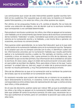 Contar y escribir números al inicio de primer grado
MATEMÁTICA
20
G.C.A.B.A.
|
Ministerio
de
Educación
|
Dirección
General
de
Planeamiento
Educativo
|
Gerencia
Operativa
de
Currículum.
Las conclusiones que surjan de este intercambio podrán quedar escritas tam-
bién en los cuadernos. Por supuesto que, en este caso, la maestra o el maestro
podrá fotocopiarlas, y no serán los niños y las niñas quienes las copien.
Por último, en las propuestas finales (e y f), cambia el desafío. No se trata de
contar una colección de objetos, sino de decidir cuál es la escritura numérica
que corresponde a una cantidad determinada.
Para producir escrituras numéricas, los niños y las niñas se apoyan en la numera-
ción hablada y en el conocimiento que tienen acerca de la escritura convencional
de los números “redondos” o nudos. Consideran que existe una correspondencia
estricta en la numeración escrita y la hablada, y eso los/as lleva a generar, en
ocasiones, escrituras no convencionales.
Para quienes están aprendiendo, no es tarea fácil descubrir qué es lo que está
oculto tanto en la numeración hablada como en la numeración escrita. Tampoco
lo es aceptar que una no siempre coincide con la otra, ni identificar cuáles son
las informaciones provistas por la numeración hablada que resulta pertinente
aplicar a la numeración escrita y cuáles no. Por ejemplo, en treinta y ocho, en
cuarenta y cinco, en sesenta y dos, suena primero la cifra de las decenas, que
es también la que se escribe primero. Esa información de la oralidad es útil para
la escritura. En esos casos, seguir el orden de la pronunciación sirve para saber
en qué orden se escriben los dígitos. Pero, para doce o trece, en los que “suena
primero” la unidad (dos-ce, tres-ce), seguir el orden de la pronunciación para
escribir no resulta pertinente, y muy frecuentemente produce errores.
Otra de las diferencias es que en la numeración oral se nombran las potencias
de la base, que no se escriben en la numeración escrita.
Es necesario recordar que a partir del nombre de un número no se puede de-
ducir directamente la escritura, ni viceversa. Como se dijo antes, esta falta de
correspondencia entre ambos tipos de representación da lugar a ciertos errores
que niños y niñas producen.
En el caso de dieciocho, podrían optar por indicar 108, ya que es probable que
los niños y las niñas se apoyen en la numeración hablada. Puede suceder tam-
bién que señalen 81 como la escritura correcta. En este caso, reconocen las ci-
fras que conforman el número, pero sin considerar la posición que cada una de
ellas tiene.
Volver a vista anterior
 