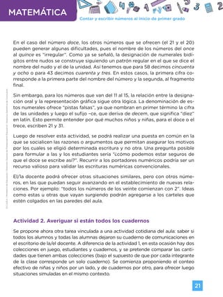 Contar y escribir números al inicio de primer grado
MATEMÁTICA
21
G.C.A.B.A.
|
Ministerio
de
Educación
|
Dirección
General
de
Planeamiento
Educativo
|
Gerencia
Operativa
de
Currículum.
En el caso del número doce, los otros números que se ofrecen (el 21 y el 20)
pueden generar algunas dificultades, pues el nombre de los números del once
al quince es “irregular”. Como ya se señaló, la designación de numerales bidí-
gitos entre nudos se construye siguiendo un patrón regular en el que se dice el
nombre del nudo y el de la unidad. Así tenemos que para 58 decimos cincuenta
y ocho o para 43 decimos cuarenta y tres. En estos casos, la primera cifra co-
rresponde a la primera parte del nombre del número y la segunda, al fragmento
final.
Sin embargo, para los números que van del 11 al 15, la relación entre la designa-
ción oral y la representación gráfica sigue otra lógica. La denominación de es-
tos numerales ofrece “pistas falsas”, ya que nombran en primer término la cifra
de las unidades y luego el sufijo –ce, que deriva de decem, que significa “diez”
en latín. Esto permite entender por qué muchos niños y niñas, para el doce o el
trece, escriben 21 y 31.
Luego de resolver esta actividad, se podrá realizar una puesta en común en la
que se socialicen las razones o argumentos que permitan asegurar los motivos
por los cuales se eligió determinada escritura y no otra. Una pregunta posible
para formular a las y los estudiantes sería “¿cómo podemos estar seguros de
que el doce se escribe así?”. Recurrir a los portadores numéricos podría ser un
recurso valioso para validar las escrituras numéricas convencionales.
El/la docente podrá ofrecer otras situaciones similares, pero con otros núme-
ros, en las que puedan seguir avanzando en el establecimiento de nuevas rela-
ciones. Por ejemplo: “todos los números de los veinte comienzan con 2”. Ideas
como estas u otras que vayan surgiendo podrán agregarse a los carteles que
estén colgados en las paredes del aula.
Actividad 2. Averiguar si están todos los cuadernos
Se propone ahora otra tarea vinculada a una actividad cotidiana del aula: saber si
todos los alumnos y todas las alumnas dejaron su cuaderno de comunicaciones en
el escritorio de la/el docente. A diferencia de la actividad 1, en esta ocasión hay dos
colecciones en juego, estudiantes y cuadernos, y se pretende comparar las canti-
dades que tienen ambas colecciones (bajo el supuesto de que por cada integrante
de la clase corresponde un solo cuaderno). Se comienza proponiendo el conteo
efectivo de niñas y niños por un lado, y de cuadernos por otro, para ofrecer luego
situaciones simuladas en el mismo contexto.
Volver a vista anterior
 