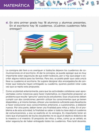 Contar y escribir números al inicio de primer grado
MATEMÁTICA
23
G.C.A.B.A.
|
Ministerio
de
Educación
|
Dirección
General
de
Planeamiento
Educativo
|
Gerencia
Operativa
de
Currículum.
d. En otro primer grado hay 18 alumnos y alumnas presentes.
En el escritorio hay 16 cuadernos. ¿Cuántos cuadernos falta
entregar?
La consigna del ítem a es averiguar si todos/as dejaron los cuadernos de co-
municaciones en el escritorio. Al dar la consigna, se puede agregar que es muy
importante estar seguros/as de que estén todos/as, por si hay que pegar o es-
cribir alguna noticia para las familias. Para eso, se podrá pedir que cada uno/a
lleve su cuaderno al escritorio. Se sugiere designar dos encargados/as de con-
trolar que todos/as hayan entregado su cuaderno, quienes podrán rotar cada
vez que se repita esta propuesta.
Como se planteó anteriormente, para que las actividades cotidianas sean apro-
vechadas como instancias para hacer matemática, es importante proponer un
problema que resulte “genuino” para los/as estudiantes. Esas situaciones deben
cumplir con dos condiciones: permitir utilizar los conocimientos que ya tienen
disponibles y, al mismo tiempo, ofrecer una resistencia suficiente para llevarlos/as
a hacer evolucionar esos conocimientos anteriores, a cuestionarlos, a elaborar
nuevos. Por otra parte, deben tener una finalidad para niños y niñas. En el pro-
blema a de esta actividad, la finalidad es saber si toda la clase dejó el cuaderno
de comunicaciones, y eso se explicita en la consigna. Es importante tener en
claro que el propósito de los/as estudiantes no es igual al objetivo didáctico de
la maestra o el maestro. El propósito de niños y niñas, como ya se señaló, es
estar seguros/as de haber entregado todos los cuadernos. Para la/el docente,
G.C.A.B.A.
|
Ministerio
de
Educación
|
Dirección
General
de
Planeamiento
Educativo
|
Gerencia
Operativa
de
Currículum.
Volver a vista anterior
 
