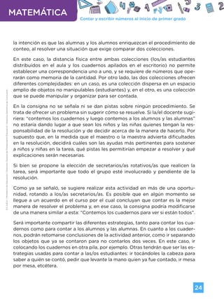 Contar y escribir números al inicio de primer grado
MATEMÁTICA
24
G.C.A.B.A.
|
Ministerio
de
Educación
|
Dirección
General
de
Planeamiento
Educativo
|
Gerencia
Operativa
de
Currículum.
la intención es que las alumnas y los alumnos enriquezcan el procedimiento de
conteo, al resolver una situación que exige comparar dos colecciones.
En este caso, la distancia física entre ambas colecciones (los/as estudiantes
distribuidos en el aula y los cuadernos apilados en el escritorio) no permite
establecer una correspondencia uno a uno, y se requiere de números que ope-
rarán como memoria de la cantidad. Por otro lado, las dos colecciones ofrecen
diferentes complejidades: en un caso, es una colección dispersa en un espacio
amplio de objetos no manipulables (estudiantes) y, en el otro, es una colección
que se puede manipular y organizar para ser contada.
En la consigna no se señala ni se dan pistas sobre ningún procedimiento. Se
trata de ofrecer un problema sin sugerir cómo se resuelve. Si la/el docente sugi-
riera: “contemos los cuadernos y luego contemos a los alumnos y las alumnas”
no estaría dando lugar a que sean los niños y las niñas quienes tengan la res-
ponsabilidad de la resolución y de decidir acerca de la manera de hacerlo. Por
supuesto que, en la medida que el maestro o la maestra advierta dificultades
en la resolución, decidirá cuáles son las ayudas más pertinentes para sostener
a niños y niñas en la tarea, qué pistas les permitirían empezar a resolver y qué
explicaciones serán necesarias.
Si bien se propone la elección de secretarios/as rotativos/as que realicen la
tarea, será importante que todo el grupo esté involucrado y pendiente de la
resolución.
Como ya se señaló, se sugiere realizar esta actividad en más de una oportu-
nidad, rotando a los/as secretarios/as. Es posible que en algún momento se
llegue a un acuerdo en el curso por el cual concluyan que contar es la mejor
manera de resolver el problema y, en ese caso, la consigna podría modificarse
de una manera similar a esta: “Contemos los cuadernos para ver si están todos”.
Será importante compartir las diferentes estrategias, tanto para contar los cua-
dernos como para contar a los alumnos y las alumnas. En cuanto a los cuader-
nos, podrán retomarse conclusiones de la actividad anterior, como ir separando
los objetos que ya se contaron para no contarlos dos veces. En este caso, ir
colocando los cuadernos en otra pila, por ejemplo. Otras tendrán que ser las es-
trategias usadas para contar a las/os estudiantes: ir tocándoles la cabeza para
saber a quién se contó, pedir que levante la mano quien ya fue contado, ir mesa
por mesa, etcétera.
Volver a vista anterior
 