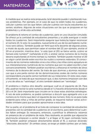 Contar y escribir números al inicio de primer grado
MATEMÁTICA
25
G.C.A.B.A.
|
Ministerio
de
Educación
|
Dirección
General
de
Planeamiento
Educativo
|
Gerencia
Operativa
de
Currículum.
A medida que se realice esta propuesta, la/el docente puede ir planteando nue-
vos problemas. Por ejemplo, en el caso de que no estén todos los cuadernos,
calcular cuántos son los que faltan; calcular cuántos son los/as estudiantes au-
sentes; etcétera. Algunas de estas situaciones son las que se proponen en los
problemas c y d de esta actividad.
El problema b retoma el conteo de cuadernos, pero en una situación simulada.
Se ofrece ya la cantidad de estudiantes presentes y se pide averiguar si están
todos los cuadernos. Será importante asegurar que todos/as logren reconocer
el número 23. Si esto no sucediera, nuevamente el uso de los portadores numé-
ricos será valioso. También puede ser fértil que el/la docente dé algunas pistas,
a modo de ayuda, que permitan saber el nombre del 23; por ejemplo, anotar el
20 en el pizarrón, mientras dice: “si este (por el 20) se llama veinte, ¿cómo se
llamará este número?” (señalando el 23), o anotar varios números de la misma
decena explicitando al mismo tiempo su nombre. También puede mostrar el 20
en algún cartel donde estén escritos los nudos o números redondos. El conoci-
miento de los números redondos sirve a los niños y las niñas como apoyatura en
sus interpretaciones numéricas de los números que aún no saben escribir y leer
convencionalmente. También podrían escribirse y ofrecerse el nombre de otros
números de la decena del veinte. Se trata de que alumnas y alumnos reconoz-
can que a una parte común de las denominaciones orales de ciertos números
corresponderá una parte común también de sus notaciones. En este caso, espe-
cíficamente, se trata de que reconozcan que, si dos números empiezan con dos
y uno de ellos es “veintialgo”, el otro también deberá ser “veintialgo”.
El problema c implica otro desafío: averiguar cuál es el siguiente de 24. Para
ello, podrían recitar la serie numérica desde el 1 o hacerlo directamente desde el
20 o el 24. Será importante que circulen en la clase estas distintas estrategias.
A raíz de este problema, se podrá comenzar a discutir que agregarle uno a un
número es lo mismo que decir el siguiente de ese número. Esto no es para nada
evidente para niños y niñas de primer grado, se requerirá realizar varias activi-
dades similares para que puedan aproximarse a esta idea.
Por su parte, en el problema d se trata de comparar la cantidad de estudiantes
presentes con la cantidad de cuadernos en el escritorio, para determinar cuán-
tos faltan entregar. Es necesario, entonces, cuantificar la diferencia: estamos
en presencia de un problema de resta. Para resolverlo, es posible que algunos/as
alumnos/as empiecen a contar desde 1 y al llegar al 16 sigan contando hasta
18. También podrían empezar directamente desde el 16, y avanzar diciendo:
“diecisiete, dieciocho”. En ambos casos, se exige un doble conteo: por un lado,
Volver a vista anterior
 