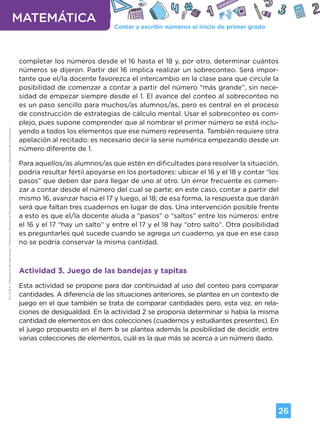 Contar y escribir números al inicio de primer grado
MATEMÁTICA
26
G.C.A.B.A.
|
Ministerio
de
Educación
|
Dirección
General
de
Planeamiento
Educativo
|
Gerencia
Operativa
de
Currículum.
completar los números desde el 16 hasta el 18 y, por otro, determinar cuántos
números se dijeron. Partir del 16 implica realizar un sobreconteo. Será impor-
tante que el/la docente favorezca el intercambio en la clase para que circule la
posibilidad de comenzar a contar a partir del número “más grande”, sin nece-
sidad de empezar siempre desde el 1. El avance del conteo al sobreconteo no
es un paso sencillo para muchos/as alumnos/as, pero es central en el proceso
de construcción de estrategias de cálculo mental. Usar el sobreconteo es com-
plejo, pues supone comprender que al nombrar el primer número se está inclu-
yendo a todos los elementos que ese número representa. También requiere otra
apelación al recitado: es necesario decir la serie numérica empezando desde un
número diferente de 1.
Para aquellos/as alumnos/as que estén en dificultades para resolver la situación,
podría resultar fértil apoyarse en los portadores: ubicar el 16 y el 18 y contar “los
pasos” que deben dar para llegar de uno al otro. Un error frecuente es comen-
zar a contar desde el número del cual se parte; en este caso, contar a partir del
mismo 16, avanzar hacia el 17 y luego, al 18; de esa forma, la respuesta que darán
será que faltan tres cuadernos en lugar de dos. Una intervención posible frente
a esto es que el/la docente aluda a “pasos” o “saltos” entre los números: entre
el 16 y el 17 “hay un salto” y entre el 17 y el 18 hay “otro salto”. Otra posibilidad
es preguntarles qué sucede cuando se agrega un cuaderno, ya que en ese caso
no se podría conservar la misma cantidad.
Actividad 3. Juego de las bandejas y tapitas
Esta actividad se propone para dar continuidad al uso del conteo para comparar
cantidades. A diferencia de las situaciones anteriores, se plantea en un contexto de
juego en el que también se trata de comparar cantidades pero, esta vez, en rela-
ciones de desigualdad. En la actividad 2 se proponía determinar si había la misma
cantidad de elementos en dos colecciones (cuadernos y estudiantes presentes). En
el juego propuesto en el ítem b se plantea además la posibilidad de decidir, entre
varias colecciones de elementos, cuál es la que más se acerca a un número dado.
Volver a vista anterior
 