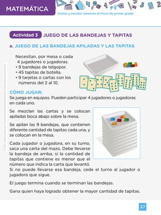 Contar y escribir números al inicio de primer grado
MATEMÁTICA
27
G.C.A.B.A.
|
Ministerio
de
Educación
|
Dirección
General
de
Planeamiento
Educativo
|
Gerencia
Operativa
de
Currículum.
Actividad 3 JUEGO DE LAS BANDEJAS Y TAPITAS
a. JUEGO DE LAS BANDEJAS APILADAS Y LAS TAPITAS
Necesitan, por mesa o cada 		
4 jugadores o jugadoras.
•
• 9 bandejas de telgopor.
•
• 45 tapitas de botella.
•
• 9 tarjetas o cartas con los
números del 2 al 10.
CÓMO JUGAR:
Se juega en equipos. Pueden participar 4 jugadores o jugadoras
en cada uno.
Se mezclan las cartas y se colocan
apiladas boca abajo sobre la mesa.
Se apilan las 9 bandejas, que contienen
diferente cantidad de tapitas cada una, y
se colocan en la mesa.
Cada jugador o jugadora, en su turno,
saca una carta del mazo. Debe llevarse
la bandeja de arriba, si la cantidad de
tapitas que contiene es menor que el
número que indica la carta que levantó.
Si no puede llevarse esa bandeja, cede el turno al jugador o
jugadora que sigue.
El juego termina cuando se terminan las bandejas.
Gana quien haya logrado obtener la mayor cantidad de tapitas.
G.C.A.B.A.
|
Ministerio
de
Educación
|
Dirección
General
de
Planeamiento
Educativo
|
Gerencia
Operativa
de
Currículum.
Volver a vista anterior
 