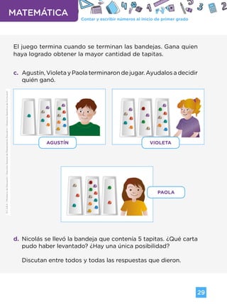 Contar y escribir números al inicio de primer grado
MATEMÁTICA
29
G.C.A.B.A.
|
Ministerio
de
Educación
|
Dirección
General
de
Planeamiento
Educativo
|
Gerencia
Operativa
de
Currículum.
El juego termina cuando se terminan las bandejas. Gana quien
haya logrado obtener la mayor cantidad de tapitas.
c. Agustín, Violeta y Paola terminaron de jugar. Ayudalos a decidir
quién ganó.
d. Nicolás se llevó la bandeja que contenía 5 tapitas. ¿Qué carta
pudo haber levantado? ¿Hay una única posibilidad?
Discutan entre todos y todas las respuestas que dieron.
AGUSTÍN VIOLETA
PAOLA
G.C.A.B.A.
|
Ministerio
de
Educación
|
Dirección
General
de
Planeamiento
Educativo
|
Gerencia
Operativa
de
Currículum.
Volver a vista anterior
 