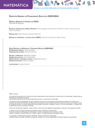 Contar y escribir números al inicio de primer grado
MATEMÁTICA
3
G.C.A.B.A.
|
Ministerio
de
Educación
|
Dirección
General
de
Planeamiento
Educativo
|
Gerencia
Operativa
de
Currículum.
Dirección General de Planeamiento Educativo (DGPLEDU)
Gerencia Operativa de Currículum (GOC)
Mariana Rodríguez
Equipo de generalistas de Nivel Primario: Marina Elberger (coordinación), Marcela Fridman, Patricia Frontini,
Ida Silvia Grabina
Especialistas: Paola Tarasow, Graciela Zilberman
Revisión de contenidos y lectura crítica (GOC): María Emilia Quaranta, Héctor Ponce.
Equipo Editorial de Materiales y Contenidos Digitales (DGPLEDU)
Coordinación general: Silvia Saucedo
Coordinación editorial: Marcos Alfonzo
Edición y corrección: Sebastián Vargas
Corrección de estilo: Vanina Barbeito
Diseño gráfico y desarrollo digital: Alejandra Mosconi
Asistencia editorial: Leticia Lobato
Ilustraciones: Susana Accorsi
ISBN en trámite.
Se autoriza la reproducción y difusión de este material para fines educativos u otros fines no comerciales, siempre que se
especifique claramente la fuente.
Se prohíbe la reproducción de este material para venta u otros fines comerciales.
Las denominaciones empleadas en este material y la forma en que aparecen presentados los datos que contiene no
implican, de parte del Ministerio de Educación del Gobierno de la Ciudad Autónoma de Buenos Aires, juicio alguno sobre
la condición jurídica o nivel de desarrollo de los países, territorios, ciudades o zonas, o de sus autoridades, ni respecto de
la delimitación de sus fronteras o límites.
Fecha de consulta de imágenes, videos, textos y otros recursos digitales disponibles en internet: 15 de agosto de 2020.
© Gobierno de la Ciudad Autónoma de Buenos Aires / Ministerio de Educación
Dirección General de Planeamiento Educativo / Gerencia Operativa de Currículum, 2020.
Carlos H. Perette y Calle 10. Barrio 31 - C1063 - Retiro - Ciudad Autónoma de Buenos Aires.
© Copyright © 2020 Adobe Systems Software. Todos los derechos reservados.
Adobe, el logo de Adobe, Acrobat y el logo de Acrobat son marcas registradas de Adobe Systems Incorporated.
Volver a vista anterior
 