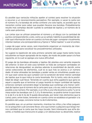 Contar y escribir números al inicio de primer grado
MATEMÁTICA
31
G.C.A.B.A.
|
Ministerio
de
Educación
|
Dirección
General
de
Planeamiento
Educativo
|
Gerencia
Operativa
de
Currículum.
Es posible que varios/as niños/as apelen al conteo para resolver la situación
o recurran a un reconocimiento perceptivo. Por ejemplo, si sacan la carta con
el número 9 y la bandeja de arriba contiene una sola tapita, es posible que no
necesiten contar para saber que pueden llevarse esa bandeja. Probablemente
resulte más complejo decidir cuando la cantidad de tapitas y el número de la
carta sean próximos.
Las cartas que se utilizan presentan el número y el dibujo con la cantidad de
puntos correspondiente y esto, como ya se señaló, habilita la posibilidad de de-
cidir qué información tener en cuenta a la hora de jugar: comparar visualmente,
intentar realizar una correspondencia y fijarse si “faltan tapitas” o usar el conteo.
Luego de jugar varias veces, será importante organizar un momento de inter-
cambio grupal para socializar los procedimientos utilizados.
Se sugiere la repetición de esta primera variante del juego hasta tanto los/as
estudiantes se hayan apropiado de las reglas, de modo de poder pasar a la fase
siguiente, en la cual se agrega una nueva dificultad.
El juego de las bandejas alineadas y tapitas (b) plantea una variante respecto
del anterior. Si bien en este caso también se trata de comparar cantidades en
relaciones de desigualdad, se plantea además la posibilidad de decidir, entre
varias colecciones de elementos, cuál es la que más se acerca a un número
dado. Al estar alineadas las bandejas y poder verlas en simultáneo, puede ocu-
rrir que sean varias las que cumplan con la condición de tener menor cantidad
de tapitas que la que indica la carta levantada. Por lo tanto, esto da la posibi-
lidad de elegir cuál llevar. Teniendo en cuenta que el/la jugador/a que gana es
aquel o aquella que al terminar el juego levantó la mayor cantidad de tapitas,
entonces siempre convendrá elegir la bandeja que contenga una menor canti-
dad de tapitas que el número de la carta pero que, a la vez, esté lo más próxima
posible a ese número. Por ejemplo, si un niño o una niña levanta la carta 7 y en la
mesa están las bandejas con 3, 5, 6 y 9 elementos, se podría tomar la que tiene
3, la de 5 o la de 6 (la de 9 queda descartada, por tener más elementos que la
carta); pero, entre todas, teniendo en cuenta cómo se establece al ganador o la
ganadora del juego, conviene tomar la de 6 elementos.
Es posible que, en un primer momento, mientras los niños y las niñas jueguen,
no se pregunten cuál conviene llevar, sino que tomen cualquiera que tenga me-
nos cantidad que la carta que les haya tocado. Será interesante que el/la do-
cente, a medida que transcurre el juego y sin obstaculizar su desarrollo, realice
Volver a vista anterior
 