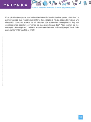 Contar y escribir números al inicio de primer grado
MATEMÁTICA
33
G.C.A.B.A.
|
Ministerio
de
Educación
|
Dirección
General
de
Planeamiento
Educativo
|
Gerencia
Operativa
de
Currículum.
Este problema supone una instancia de resolución individual y otra colectiva. La
primera exige que respondan si Darío tiene razón o no. La segunda invita a una
discusión colectiva acerca de las razones que sostienen su respuesta. Algunas
explicaciones podrían ser: “cinco es más grande que dos”, “dos tapitas es me-
nos que cinco tapitas”, “a Dana le conviene llevarse la bandeja que tiene más,
para juntar más tapitas al final”.
Volver a vista anterior
 