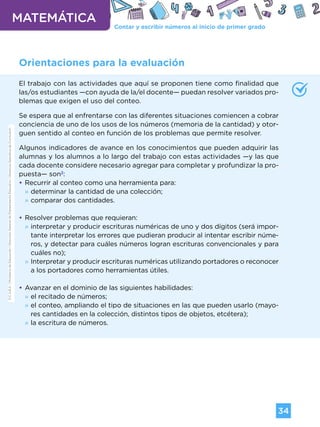 Contar y escribir números al inicio de primer grado
MATEMÁTICA
34
G.C.A.B.A.
|
Ministerio
de
Educación
|
Dirección
General
de
Planeamiento
Educativo
|
Gerencia
Operativa
de
Currículum.
Orientaciones para la evaluación
El trabajo con las actividades que aquí se proponen tiene como finalidad que
las/os estudiantes —con ayuda de la/el docente— puedan resolver variados pro-
blemas que exigen el uso del conteo.
Se espera que al enfrentarse con las diferentes situaciones comiencen a cobrar
conciencia de uno de los usos de los números (memoria de la cantidad) y otor-
guen sentido al conteo en función de los problemas que permite resolver.
Algunos indicadores de avance en los conocimientos que pueden adquirir las
alumnas y los alumnos a lo largo del trabajo con estas actividades —y las que
cada docente considere necesario agregar para completar y profundizar la pro-
puesta— son2
:
•
• Recurrir al conteo como una herramienta para:
»
» determinar la cantidad de una colección;
»
» comparar dos cantidades.
•
• Resolver problemas que requieran:
»
» interpretar y producir escrituras numéricas de uno y dos dígitos (será impor-
tante interpretar los errores que pudieran producir al intentar escribir núme-
ros, y detectar para cuáles números logran escrituras convencionales y para
cuáles no);
»
» Interpretar y producir escrituras numéricas utilizando portadores o reconocer
a los portadores como herramientas útiles.
•
• Avanzar en el dominio de las siguientes habilidades:
»
» el recitado de números;
»
» el conteo, ampliando el tipo de situaciones en las que pueden usarlo (mayo-
res cantidades en la colección, distintos tipos de objetos, etcétera);
»
» la escritura de números.
G.C.A.B.A.
|
Ministerio
de
Educación
|
Dirección
General
de
Planeamiento
Educativo
|
Gerencia
Operativa
de
Currículum.
Volver a vista anterior
 