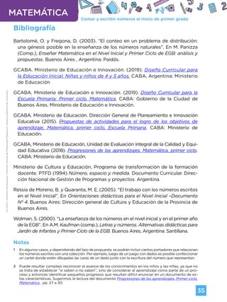 Contar y escribir números al inicio de primer grado
MATEMÁTICA
35
G.C.A.B.A.
|
Ministerio
de
Educación
|
Dirección
General
de
Planeamiento
Educativo
|
Gerencia
Operativa
de
Currículum.
Bibliografía
Bartolomé, O. y Fregona, D. (2003). “El conteo en un problema de distribución:
una génesis posible en la enseñanza de los números naturales”. En M. Panizza
(Comp.), Enseñar Matemática en el Nivel Inicial y Primer Ciclo de EGB: análisis y
propuestas. Buenos Aires , Argentina: Paidós.
GCABA. Ministerio de Educación e Innovación. (2019). Diseño Curricular para
la Educación Inicial. Niñas y niños de 4 y 5 años. CABA, Argentina: Ministerio
de Educación
GCABA. Ministerio de Educación e Innovación. (2019). Diseño Curricular para la
Escuela Primaria: Primer ciclo. Matemática. CABA: Gobierno de la Ciudad de
Buenos Aires. Ministerio de Educación e Innovación.
GCABA. Ministerio de Educación. Dirección General de Planeamiento e Innovación
Educativa (2015). Propuestas de actividades para el logro de los objetivos de
aprendizaje, Matemática, primer ciclo, Escuela Primaria. CABA: Ministerio de
Educación.
GCABA, Ministerio de Educación, Unidad de Evaluación Integral de la Calidad y Equi-
dad Educativa (2018). Progresiones de los aprendizajes. Matemática, primer ciclo.
CABA: Ministerio de Educación.
Ministerio de Cultura y Educación, Programa de transformación de la formación
docente. PTFD (1994) Número, espacio y medida. Documento Curricular. Direc-
ción Nacional de Gestión de Programas y proyectos. Argentina.
Ressia de Moreno, B. y Quaranta, M. E. (2005). “El trabajo con los números escritos
en el Nivel Inicial”. En Orientaciones didácticas para el Nivel Inicial –Documento
Nº 4. Buenos Aires: Dirección general de Cultura y Educación de la Provincia de
Buenos Aires.
Wolman, S. (2000). “La enseñanza de los números en el nivel inicial y en el primer año
de la EGB”. En A.M. Kaufman (comp.), Letras y números. Alternativas didácticas para
Jardín de Infantes y Primer Ciclo de la EGB. Buenos Aires, Argentina: Santillana.
Notas
1 En algunos casos, y dependiendo del tipo de propuesta, se podrán incluir ciertos portadores que relacionan
los números escritos con una colección. Por ejemplo, luego de un juego con dados es posible confeccionar
un cartel donde estén dibujadas las caras de un dado junto con la escritura del número que representan.
2 Puede resultar complejo reconocer el avance de los conocimientos en los niños y las niñas, ya que no
se trata de establecer “si saben o no saben”, sino de considerar al aprendizaje como parte de un pro-
ceso y entonces identificar pequeños progresos que resultan difícil enunciar en un documento de es-
tas características. Sugerimos la lectura del documento Progresiones de los aprendizajes. Primer ciclo.
Matemática , pp. 27 a 30.
Volver a vista anterior
 