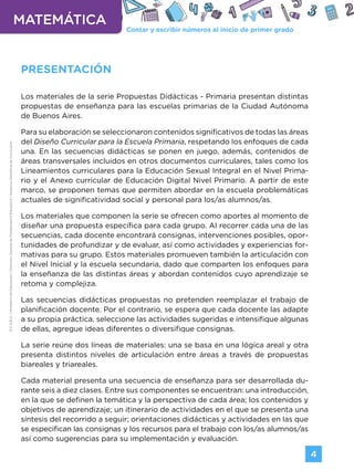 Contar y escribir números al inicio de primer grado
MATEMÁTICA
4
G.C.A.B.A.
|
Ministerio
de
Educación
|
Dirección
General
de
Planeamiento
Educativo
|
Gerencia
Operativa
de
Currículum.
PRESENTACIÓN
Los materiales de la serie Propuestas Didácticas - Primaria presentan distintas
propuestas de enseñanza para las escuelas primarias de la Ciudad Autónoma
de Buenos Aires.
Para su elaboración se seleccionaron contenidos significativos de todas las áreas
del Diseño Curricular para la Escuela Primaria, respetando los enfoques de cada
una. En las secuencias didácticas se ponen en juego, además, contenidos de
áreas transversales incluidos en otros documentos curriculares, tales como los
Lineamientos curriculares para la Educación Sexual Integral en el Nivel Prima-
rio y el Anexo curricular de Educación Digital Nivel Primario. A partir de este
marco, se proponen temas que permiten abordar en la escuela problemáticas
actuales de significatividad social y personal para los/as alumnos/as.
Los materiales que componen la serie se ofrecen como aportes al momento de
diseñar una propuesta específica para cada grupo. Al recorrer cada una de las
secuencias, cada docente encontrará consignas, intervenciones posibles, opor-
tunidades de profundizar y de evaluar, así como actividades y experiencias for-
mativas para su grupo. Estos materiales promueven también la articulación con
el Nivel Inicial y la escuela secundaria, dado que comparten los enfoques para
la enseñanza de las distintas áreas y abordan contenidos cuyo aprendizaje se
retoma y complejiza.
Las secuencias didácticas propuestas no pretenden reemplazar el trabajo de
planificación docente. Por el contrario, se espera que cada docente las adapte
a su propia práctica, seleccione las actividades sugeridas e intensifique algunas
de ellas, agregue ideas diferentes o diversifique consignas.
La serie reúne dos líneas de materiales: una se basa en una lógica areal y otra
presenta distintos niveles de articulación entre áreas a través de propuestas
biareales y triareales.
Cada material presenta una secuencia de enseñanza para ser desarrollada du-
rante seis a diez clases. Entre sus componentes se encuentran: una introducción,
en la que se definen la temática y la perspectiva de cada área; los contenidos y
objetivos de aprendizaje; un itinerario de actividades en el que se presenta una
síntesis del recorrido a seguir; orientaciones didácticas y actividades en las que
se especifican las consignas y los recursos para el trabajo con los/as alumnos/as
así como sugerencias para su implementación y evaluación.
Volver a vista anterior
 