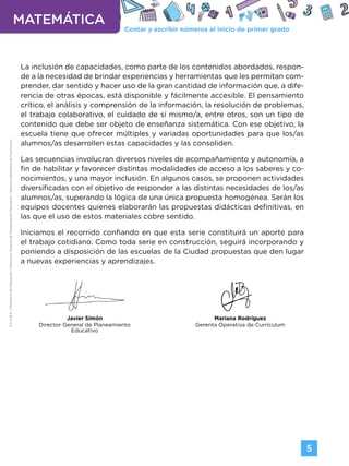 Contar y escribir números al inicio de primer grado
MATEMÁTICA
5
G.C.A.B.A.
|
Ministerio
de
Educación
|
Dirección
General
de
Planeamiento
Educativo
|
Gerencia
Operativa
de
Currículum.
La inclusión de capacidades, como parte de los contenidos abordados, respon-
de a la necesidad de brindar experiencias y herramientas que les permitan com-
prender, dar sentido y hacer uso de la gran cantidad de información que, a dife-
rencia de otras épocas, está disponible y fácilmente accesible. El pensamiento
crítico, el análisis y comprensión de la información, la resolución de problemas,
el trabajo colaborativo, el cuidado de sí mismo/a, entre otros, son un tipo de
contenido que debe ser objeto de enseñanza sistemática. Con ese objetivo, la
escuela tiene que ofrecer múltiples y variadas oportunidades para que los/as
alumnos/as desarrollen estas capacidades y las consoliden.
Las secuencias involucran diversos niveles de acompañamiento y autonomía, a
fin de habilitar y favorecer distintas modalidades de acceso a los saberes y co-
nocimientos, y una mayor inclusión. En algunos casos, se proponen actividades
diversificadas con el objetivo de responder a las distintas necesidades de los/as
alumnos/as, superando la lógica de una única propuesta homogénea. Serán los
equipos docentes quienes elaborarán las propuestas didácticas definitivas, en
las que el uso de estos materiales cobre sentido.
Iniciamos el recorrido confiando en que esta serie constituirá un aporte para
el trabajo cotidiano. Como toda serie en construcción, seguirá incorporando y
poniendo a disposición de las escuelas de la Ciudad propuestas que den lugar
a nuevas experiencias y aprendizajes.
Javier Simón
Director General de Planeamiento
Educativo
Mariana Rodríguez
Gerenta Operativa de Currículum
Volver a vista anterior
 