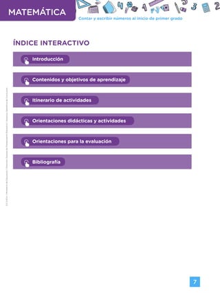Contar y escribir números al inicio de primer grado
MATEMÁTICA
7
G.C.A.B.A.
|
Ministerio
de
Educación
|
Dirección
General
de
Planeamiento
Educativo
|
Gerencia
Operativa
de
Currículum.
ÍNDICE INTERACTIVO
Introducción
Contenidos y objetivos de aprendizaje
Itinerario de actividades
Orientaciones didácticas y actividades
Orientaciones para la evaluación
Bibliografía
Volver a vista anterior
 