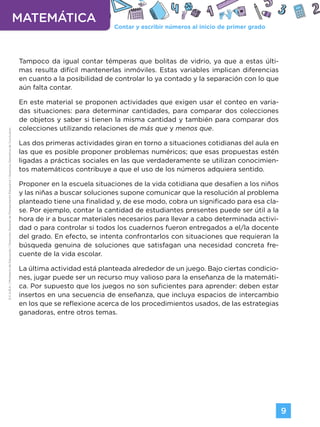 Contar y escribir números al inicio de primer grado
MATEMÁTICA
9
G.C.A.B.A.
|
Ministerio
de
Educación
|
Dirección
General
de
Planeamiento
Educativo
|
Gerencia
Operativa
de
Currículum.
Tampoco da igual contar témperas que bolitas de vidrio, ya que a estas últi-
mas resulta difícil mantenerlas inmóviles. Estas variables implican diferencias
en cuanto a la posibilidad de controlar lo ya contado y la separación con lo que
aún falta contar.
En este material se proponen actividades que exigen usar el conteo en varia-
das situaciones: para determinar cantidades, para comparar dos colecciones
de objetos y saber si tienen la misma cantidad y también para comparar dos
colecciones utilizando relaciones de más que y menos que.
Las dos primeras actividades giran en torno a situaciones cotidianas del aula en
las que es posible proponer problemas numéricos; que esas propuestas estén
ligadas a prácticas sociales en las que verdaderamente se utilizan conocimien-
tos matemáticos contribuye a que el uso de los números adquiera sentido.
Proponer en la escuela situaciones de la vida cotidiana que desafíen a los niños
y las niñas a buscar soluciones supone comunicar que la resolución al problema
planteado tiene una finalidad y, de ese modo, cobra un significado para esa cla-
se. Por ejemplo, contar la cantidad de estudiantes presentes puede ser útil a la
hora de ir a buscar materiales necesarios para llevar a cabo determinada activi-
dad o para controlar si todos los cuadernos fueron entregados a el/la docente
del grado. En efecto, se intenta confrontarlos con situaciones que requieran la
búsqueda genuina de soluciones que satisfagan una necesidad concreta fre-
cuente de la vida escolar.
La última actividad está planteada alrededor de un juego. Bajo ciertas condicio-
nes, jugar puede ser un recurso muy valioso para la enseñanza de la matemáti-
ca. Por supuesto que los juegos no son suficientes para aprender: deben estar
insertos en una secuencia de enseñanza, que incluya espacios de intercambio
en los que se reflexione acerca de los procedimientos usados, de las estrategias
ganadoras, entre otros temas.
Volver a vista anterior
 