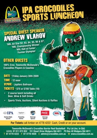 For Tickets call Amber on 4778 4222 Cash, Credit or on your account.
Townsville McDonald’s Crocodiles Barrier Reef Basketball Pty Ltd (Inc. In Qld)
A.B.N. 97 011 072 852 151 Stuart Drive Wulguru Qld 4811 PO Box 40 Wulguru Qld 4811
T 07 4778 4222 F 07 4778 4030 E admin@crocodiles.com.au W www.crocodiles.com.au
Other guests
100% Croc, Townsville McDonald’s
Crocodiles Players & Coaches
IPA CROCODILES
SPORTS luncheon
SPECIAL GUEST Speaker
Andrew Vlahov
Presenting
Partner
Beverage
Sponsor
Beverage
Sponsor
Naming Rights
Sponsor
Date - Friday January 30th 2009
Time - 12 noon
Venue - Jupiters Ballroom
Tickets - $75 or $700 Table (10)
2 course lunch including all•	
Beer, Wine & Soft Drinks
Sports Trivia, Auctions, Silent Auctions & Raffles•	
‘NBL All Star 92, 93, 94, 95, 96 & 97’,
‘NBL Championship Winner’,
‘NBL Hall of Famer’,
‘Former Olympian’
 