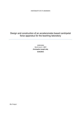 UNIVERSITY OF ST ANDREWS
Design and construction of an accelerometer-based centripetal
force apparatus for the teaching laboratory
120014464
Word count = 3807
Christopher Joseph Lally
4/24/2015
BSc Project
 