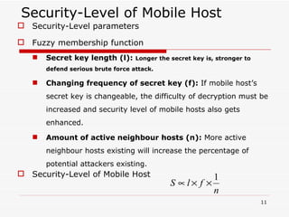 Security-Level of Mobile Host Security-Level parameters Fuzzy membership function Secret key length (l):   Longer the secret key is, stronger to defend serious brute force attack. Changing frequency of secret key (f):  If mobile host’s secret key is changeable, the difficulty of decryption must be increased and security level of mobile hosts also gets enhanced. Amount of active neighbour hosts (n):  More active neighbour hosts existing will increase the percentage of potential attackers existing. Security-Level of Mobile Host 