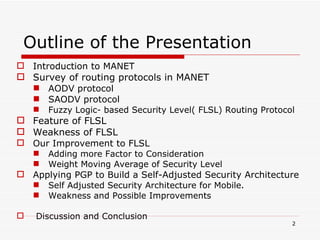 Outline of the Presentation Introduction to MANET Survey of routing protocols in MANET AODV protocol SAODV protocol Fuzzy Logic- based Security Level( FLSL) Routing Protocol Feature of FLSL Weakness of FLSL Our Improvement to FLSL Adding more Factor to Consideration Weight Moving Average of Security Level Applying PGP to Build a Self-Adjusted Security Architecture Self Adjusted Security Architecture for Mobile. Weakness and Possible Improvements Discussion and Conclusion 