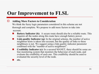Our Improvement to FLSL Adding More Factors to Consideration   We think the fuzzy logic parameters considered in this scheme are not thorough and complete. We propose to add more factors to take into account. Battery Indicator (b):  A secure route should also be a reliable route. This requires all the nodes along this route have enough battery power.  Link-quality Indicator (q):  In the original scheme, the number of active neighbour hosts is taken into account, but the quality of links to these neighbours is not. We suggest using a link-quality indicator parameter combined with the “number of active neighbours”.   Credibility Indicator (c):  In a secured MANET, there should be some on-line monitoring system that monitors the behaviour of each node, and evaluate the credibility of each one. This credibility should be used to evaluated the security level of the node. etc. 