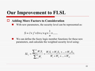 Our Improvement to FLSL Adding More Factors to Consideration   With new parameters, the security level can be represented as: We can define the fuzzy logic member functions for these new parameters, and calculate the weighted security level using:   