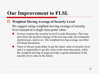 Our Improvement to FLSL Weighted Moving Average of Security Level   We suggest using weighted moving average of security level instead of a single time point value.  In most systems the security level of a node fluctuates. This may arise from the position change of the moving node, the temporary interferences, and so on. The weighted moving average can filter off sharp fluctuation.  There is always some delay to get the latest value of security level and it is impossible to get the value in the next time point, while the weighted moving average provides a good estimation of the security level value in the future.  