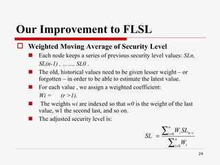 Our Improvement to FLSL Weighted Moving Average of Security Level   Each node keeps a series of previous security level values:  SLn, SL(n-1) , ……, SL0  .  The old, historical values need to be given lesser weight – or forgotten – in order to be able to estimate the latest value.  For each value , we assign a weighted coefficient:  Wi =  (r >1).   The weights  wi  are indexed so that  w0  is the weight of the last value, w1 the second last, and so on. The adjusted security level is:   