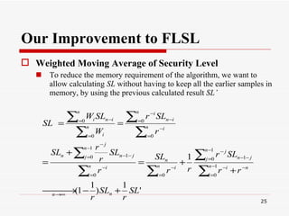 Our Improvement to FLSL Weighted Moving Average of Security Level   To reduce the memory requirement of the algorithm, we want to allow calculating  SL  without having to keep all the earlier samples in memory, by using the previous calculated result  SL’ 