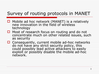Survey of routing protocols in MANET Mobile ad hoc network (MANET) is a relatively new innovation in the field of wireless technology   Most of research focus on routing and do not concentrate much on other related issues, such as security Consequently, current mobile ad-hoc networks do not have any strict security policy, this could possibly lead   active attackers to easily exploit or possibly disable the mobile ad-hoc network.   